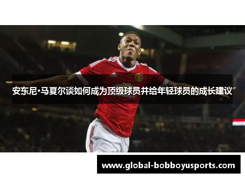 安东尼·马夏尔谈如何成为顶级球员并给年轻球员的成长建议