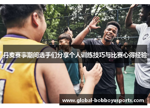 丹麦赛事期间选手们分享个人训练技巧与比赛心得经验