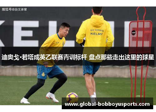 迪奥戈·若塔成英乙联赛青训标杆 盘点那些走出这里的球星
