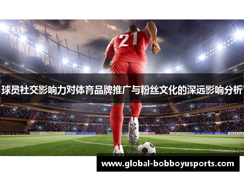 球员社交影响力对体育品牌推广与粉丝文化的深远影响分析
