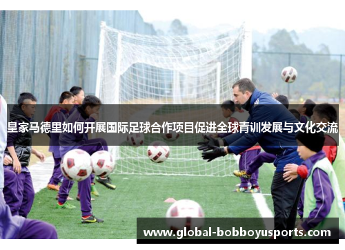 皇家马德里如何开展国际足球合作项目促进全球青训发展与文化交流
