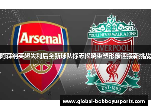 阿森纳英超失利后全新球队标志揭晓重塑形象迎接新挑战