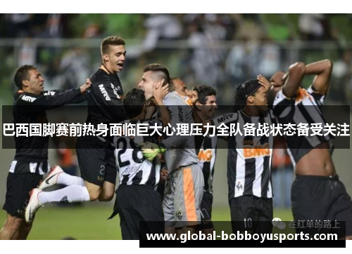 巴西国脚赛前热身面临巨大心理压力全队备战状态备受关注