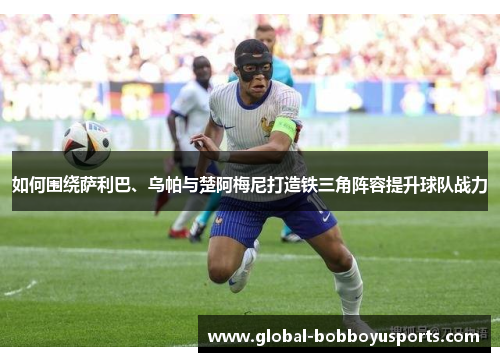 如何围绕萨利巴、乌帕与楚阿梅尼打造铁三角阵容提升球队战力