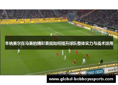 本纳赛尔在马赛的精彩表现如何提升球队整体实力与战术运用