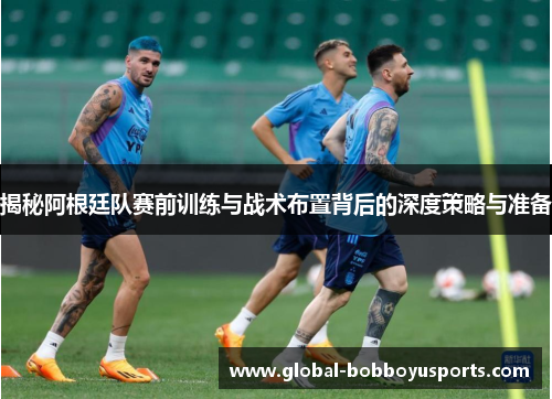 揭秘阿根廷队赛前训练与战术布置背后的深度策略与准备