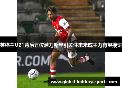 英格兰U21背后五位潜力新星引关注未来成主力有望接班