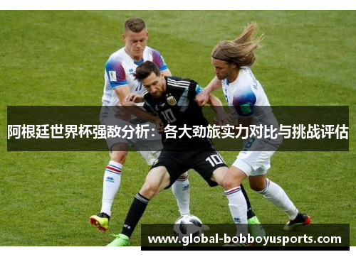 阿根廷世界杯强敌分析：各大劲旅实力对比与挑战评估
