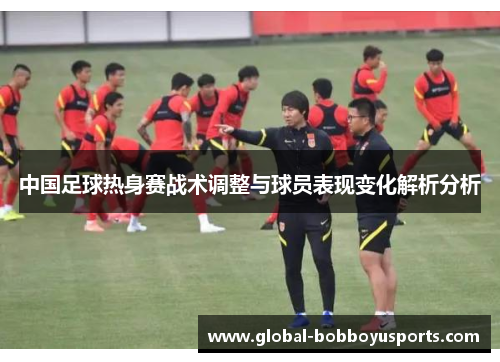 中国足球热身赛战术调整与球员表现变化解析分析