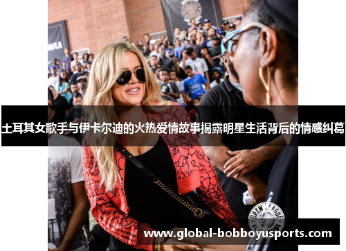 土耳其女歌手与伊卡尔迪的火热爱情故事揭露明星生活背后的情感纠葛
