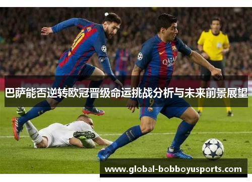 巴萨能否逆转欧冠晋级命运挑战分析与未来前景展望