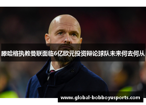 滕哈格执教曼联面临6亿欧元投资辩论球队未来何去何从