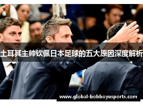 土耳其主帅钦佩日本足球的五大原因深度解析