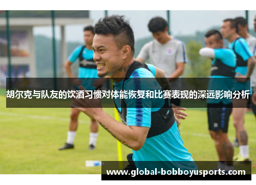 胡尔克与队友的饮酒习惯对体能恢复和比赛表现的深远影响分析
