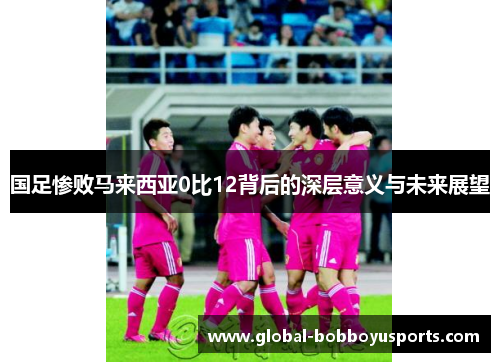 国足惨败马来西亚0比12背后的深层意义与未来展望