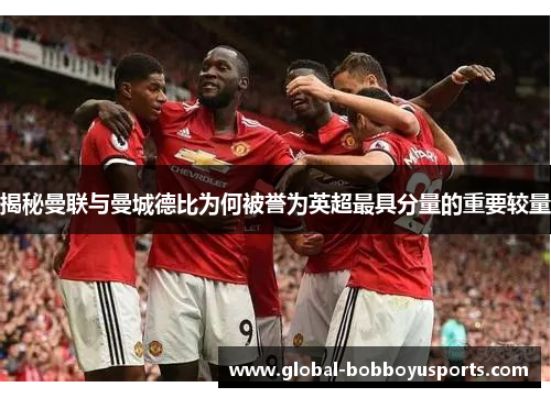 揭秘曼联与曼城德比为何被誉为英超最具分量的重要较量