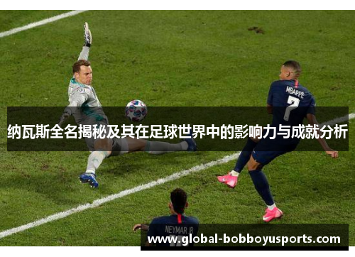 纳瓦斯全名揭秘及其在足球世界中的影响力与成就分析