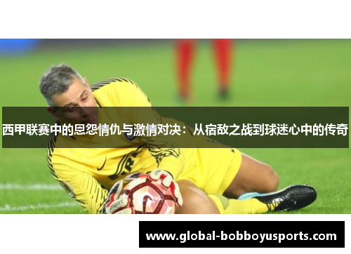 西甲联赛中的恩怨情仇与激情对决：从宿敌之战到球迷心中的传奇